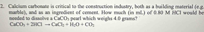 Calcium carbonate is critical to the construction industry, both as a building material (e.g. 
marble), and as an ingredient of cement. How much (in mL) of 0.80 M HCl would be 
needed to dissolve a _  CaCO_3 pearl which weighs 4.0 grams?
CaCO_3+2HClto CaCl_2+H_2O+CO_2