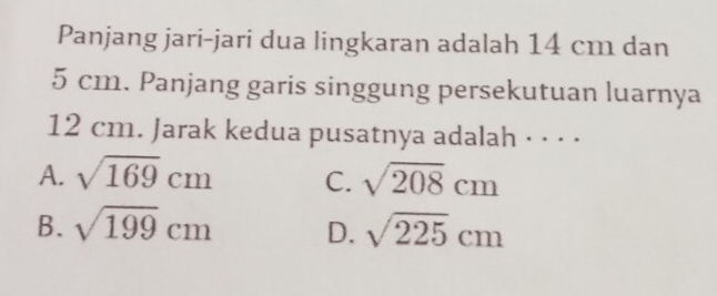 Panjang jari-jari dua lingkaran adalah 14 cm dan
5 cm. Panjang garis singgung persekutuan luarnya
12 cm. Jarak kedua pusatnya adalah · · · ·
A. sqrt(169)cm C. sqrt(208)cm
B. sqrt(199)cm D. sqrt(225)cm