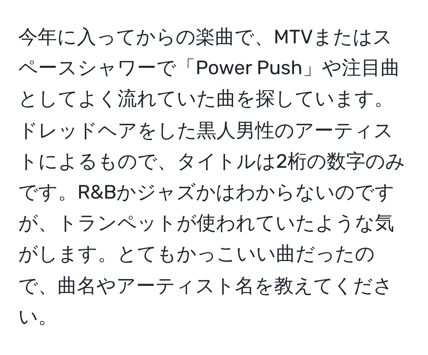 今年に入ってからの楽曲で、MTVまたはスペースシャワーで「Power Push」や注目曲としてよく流れていた曲を探しています。ドレッドヘアをした黒人男性のアーティストによるもので、タイトルは2桁の数字のみです。R&Bかジャズかはわからないのですが、トランペットが使われていたような気がします。とてもかっこいい曲だったので、曲名やアーティスト名を教えてください。