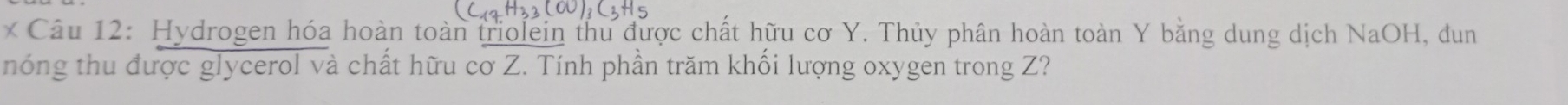 Hydrogen hóa hoàn toàn triolein thu được chất hữu cơ Y. Thủy phân hoàn toàn Y bằng dung dịch NaOH, dun 
nóng thu được glycerol và chất hữu cơ Z. Tính phần trăm khối lượng oxygen trong Z?