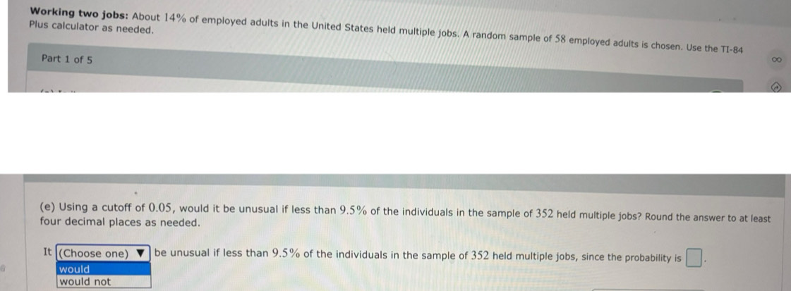 Plus calculator as needed. 
Working two jobs: About 14% of employed adults in the United States held multiple jobs. A random sample of 58 employed adults is chosen. Use the TI- 84
Part 1 of 5 ∞ 
(e) Using a cutoff of 0.05, would it be unusual if less than 9.5% of the individuals in the sample of 352 held multiple jobs? Round the answer to at least 
four decimal places as needed. 
It (Choose one) be unusual if less than 9.5% of the individuals in the sample of 352 held multiple jobs, since the probability is □. 
would 
would not