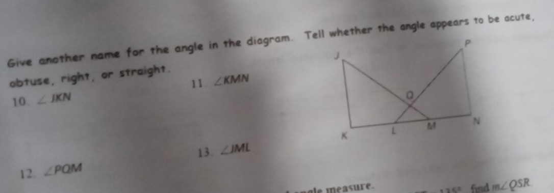 Give another name for the angle in the diagram. Tell whether the angle appears to be acute, 
obtuse, right, or straight. 
11. ∠ KMN
10. ∠ JKN
13. ∠ JML
12. ∠ PQM
gle measure. find m∠ QSR
125°