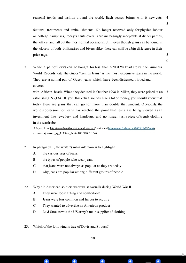 seasonal trends and fashion around the world. Each season brings with it new cuts, 4
5
features, treatments and embellishments. No longer reserved only for physical labour
or college campuses, today’s haute overalls are increasingly acceptable at dinner parties,
the office, and all but the most formal occasions. Still, even though jeans can be found in
the closets of both billionaires and bikers alike, there can still be a big difference in their
price tags. 5
0
7 While a pair of Levi’s can be bought for less than $20 at Walmart stores, the Guinness
World Records cite the Gucci “Genius Jeans’ as the most expensive jeans in the world.
They are a normal pair of Gucci jeans which have been distressed, ripped and
covered
with African beads. When they debuted in October 1998 in Milan, they were priced at an 5
astonishing $3,134. If you think that sounds like a lot of money, you should know that 5
today there are jeans that can go for more than double that amount. Obviously, the
world’s obsession for jeans has reached the point that jeans are being viewed asan
investment like jewellery and handbags, and no longer just a piece of trendy clothing
in the wardrobe.
Adapted from http://www.hawthornintl.com/history-of denim and http://www.forbes.com/2005/11/29/most-
expensive-jeans-ex_sy_1130feat_Is.html#f10f20c31c34)
21. In paragraph 1, the writer’s main intention is to highlight
A the various uses of jeans
B the types of people who wear jeans
C that jeans were not always as popular as they are today
D why jeans are popular among different groups of people
22. Why did American soldiers wear waist overalls during World War II
A They were loose fitting and comfortable
B Jeans were less common and harder to acquire
C They wanted to advertise an American product
D Levi Strauss was the US army’s main supplier of clothing
23. Which of the following is true of Davis and Strauss?
10