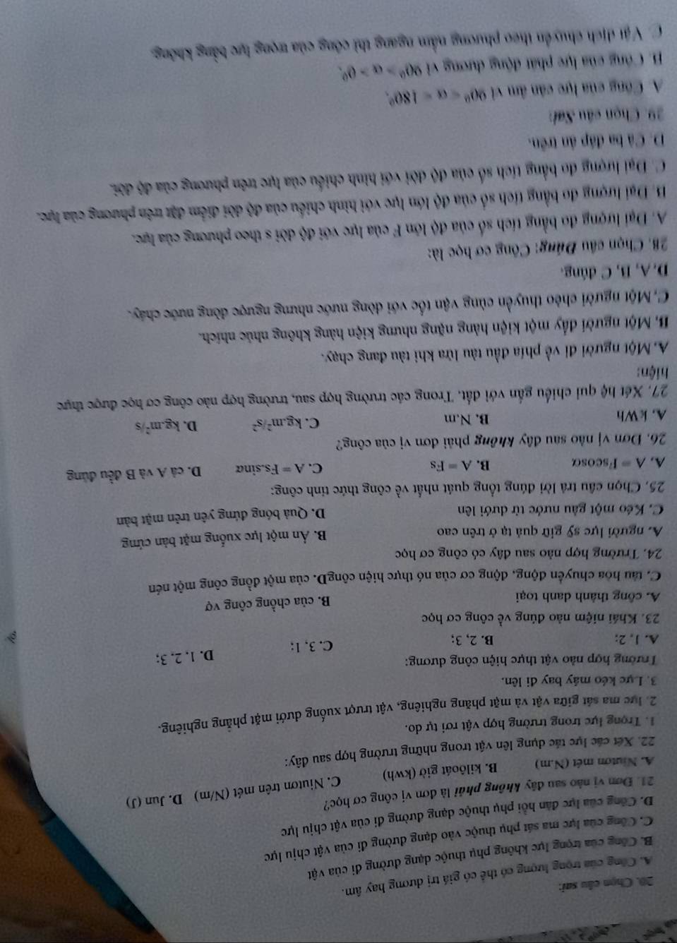 Chọn câu sai:
A. Công của trọng lượng có thể có giá trị dương hay âm.
B. Công của trọng lực không phụ thuộc dạng dường đi của vật
C. Công của lực ma sát phụ thuộc vào dạng đường đi của vật chịu lực
D. Công của lực đân hồi phụ thuộc dạng đường đi của vật chịu lực
21. Đơn vị nào sau đây không phải là đơn vị công cơ học? D. Jun (J)
C. Niutơn trên mét (N/m)
A. Niutơn mét (N.m) B. kilôoát giờ (kwh)
22. Xét các lực tác dụng lên vật trong những trường hợp sau đây:
1. Trọng lực trong trường hợp vật rơi tự do.
2. lực ma sát giữa vật và mặt phăng nghiêng, vật trượt xuống dưới mặt phẳng nghiêng.
3. Lực kéo máy bay đi lên.
Trường hợp nào vật thực hiện công dương:
A. 1, 2; B. 2, 3;
C. 3, 1; D. 1. 2. 3;
23. Khái niệm nào đúng về công cơ học
A. công thành danh toại
B. của chồng công vợ
C. tàu hòa chuyển động, động cơ của nó thực hiện côngD. của một đồng công một nén
24. Trường hợp nào sau đây có công cơ học
A. người lực sỹ giữ quả tạ ở trên cao B. Ản một lực xuống mặt bản cứng
C. Kéo một gầu nước từ dưới lên
D. Quả bóng đứng yên trên mặt bản
25. Chọn cầu trả lời đúng tổng quát nhất về công thức tinh công:
A. A= Fscosα B. A=Fs C. A=Fs.sin alpha D. cả A và B đều đủng
26. Đơn vị nào sau đây không phải đơn vị của công?
A. kWh B. N.m C. kg.m^2/s^2 D. kg.m^2/s
27. Xét hệ qui chiếu gắn với đất. Trong các trường hợp sau, trường hợp nào công cơ học được thực
hiện:
A. Một người đi về phía đầu tàu lửa khi tàu đang chạy.
B. Một người đẩy một kiện hàng nặng nhưng kiện hàng không nhúc nhích.
C,Một người chèo thuyền cùng vận tốc với dòng nước nhưng ngược đòng nước cháy.
D. A, B, C đúng.
28. Chọn câu Đúng: Công cơ học là:
A. Đại lượng đo bằng tích số của độ lớn F của lực với độ dời s theo phương của lực.
B. Đại lượng đo bằng tích số của độ lớn lực với hình chiều của độ đời điểm đặt trên phương của lực.
C. Đại hượng đo bằng tích số của độ dời với hình chiều của lực trên phương của độ đời.
D. Cả ba đáp ân trên.
29. Chọn câu Sai:
A. Công của lực cân âm vi 90°
B. Công của lực phát động dương vì 90°>alpha >0°.
C. Vật dịch chuyển theo phương nằm ngang thì công của trọng lực bằng không.