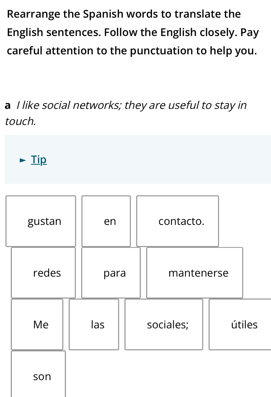 Rearrange the Spanish words to translate the 
English sentences. Follow the English closely. Pay 
careful attention to the punctuation to help you. 
a I like social networks; they are useful to stay in 
touch. 
Tip 
gustan en contacto. 
redes para mantenerse 
Me las sociales; útiles 
son