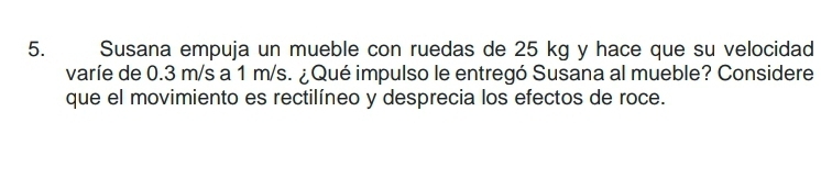 Susana empuja un mueble con ruedas de 25 kg y hace que su velocidad 
varíe de 0.3 m/s a 1 m/s. ¿Qué impulso le entregó Susana al mueble? Considere 
que el movimiento es rectilíneo y desprecia los efectos de roce.