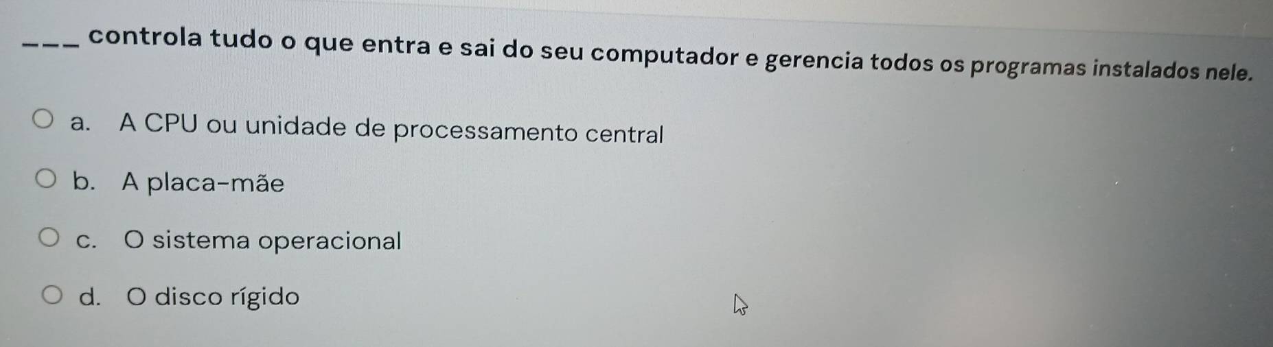 controla tudo o que entra e sai do seu computador e gerencia todos os programas instalados nele.
a. A CPU ou unidade de processamento central
b. A placa-mãe
c. O sistema operacional
d. O disco rígido