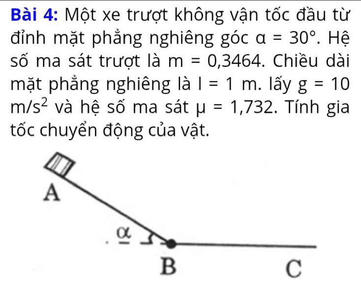 Một xe trượt không vận tốc đầu từ 
đỉnh mặt phẳng nghiêng góc a=30°. Hệ 
số ma sát trượt là m=0,3464. Chiều dài 
mặt phẳng nghiêng là I=1m. lấy g=10
m/s^2 và hệ số ma sát mu =1,732. Tính gia 
tốc chuyển động của vật.