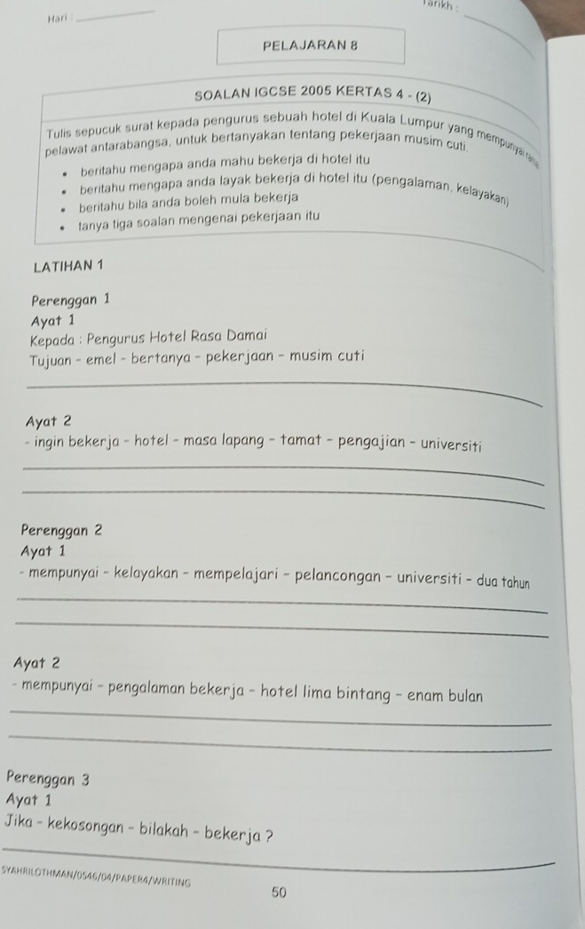 Tänkh 
Hari : 
_ 
PELAJARAN 8 
_ 
SOALAN IGCSE 2005 KERTAS 4 - (2) 
Tulis sepucuk surat kepada pengurus sebuah hotel di Kuala Lumpur yang mempunya a 
pelawat antarabangsa, untuk bertanyakan tentang pekerjaan musim cuti. 
beritahu mengapa anda mahu bekerja di hotel itu 
beritahu mengapa anda layak bekerja di hotel itu (pengalaman, kelayakan) 
beritahu bila anda boleh mula bekerja 
tanya tiga soalan mengenai pekerjaan itu 
LATIHAN 1 
Perenggan 1
Ayat 1 
Kepada : Pengurus Hotel Rasa Damai 
Tujuan - emel - bertanya - pekerjaan - musim cuti 
_ 
Ayat 2 
- ingin bekerja - hotel - masa lapang - tamat - pengajian - universiti 
_ 
_ 
Perenggan 2
Ayat 1
_ 
- mempunyai - kelayakan - mempelajari - pelancongan - universiti - dua tahun 
_ 
Ayat 2 
_ 
- mempunyai - pengalaman bekerja - hotel lima bintang - enam bulan 
_ 
Perenggan 3
Ayat 1 
_ 
Jika - kekosongan - bilakah - bekerja ? 
SYAHRILOTHMAN/0545/04/PAPER4/WRITING 50