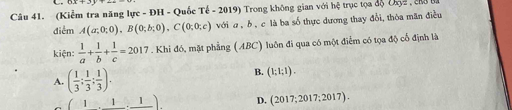 6x+3y+22
Câu 41. (Kiểm tra năng lực - ĐH - Quốc Tế - 2019) Trong không gian với hệ trục tọa độ Uxyz , chổ ba
điểm A(a;0;0), B(0;b;0), C(0;0;c) với a , b, c là ba số thực dương thay đổi, thỏa mãn điều
kiện:  1/a + 1/b + 1/c =2017. Khi đó, mặt phẳng (ABC) luôn đi qua có một điểm có tọa độ cố định là
A. ( 1/3 ; 1/3 ; 1/3 ).
B. (1;1;1).
(1,_ 1,_ 1).
D. (2017; 2017; 2017).