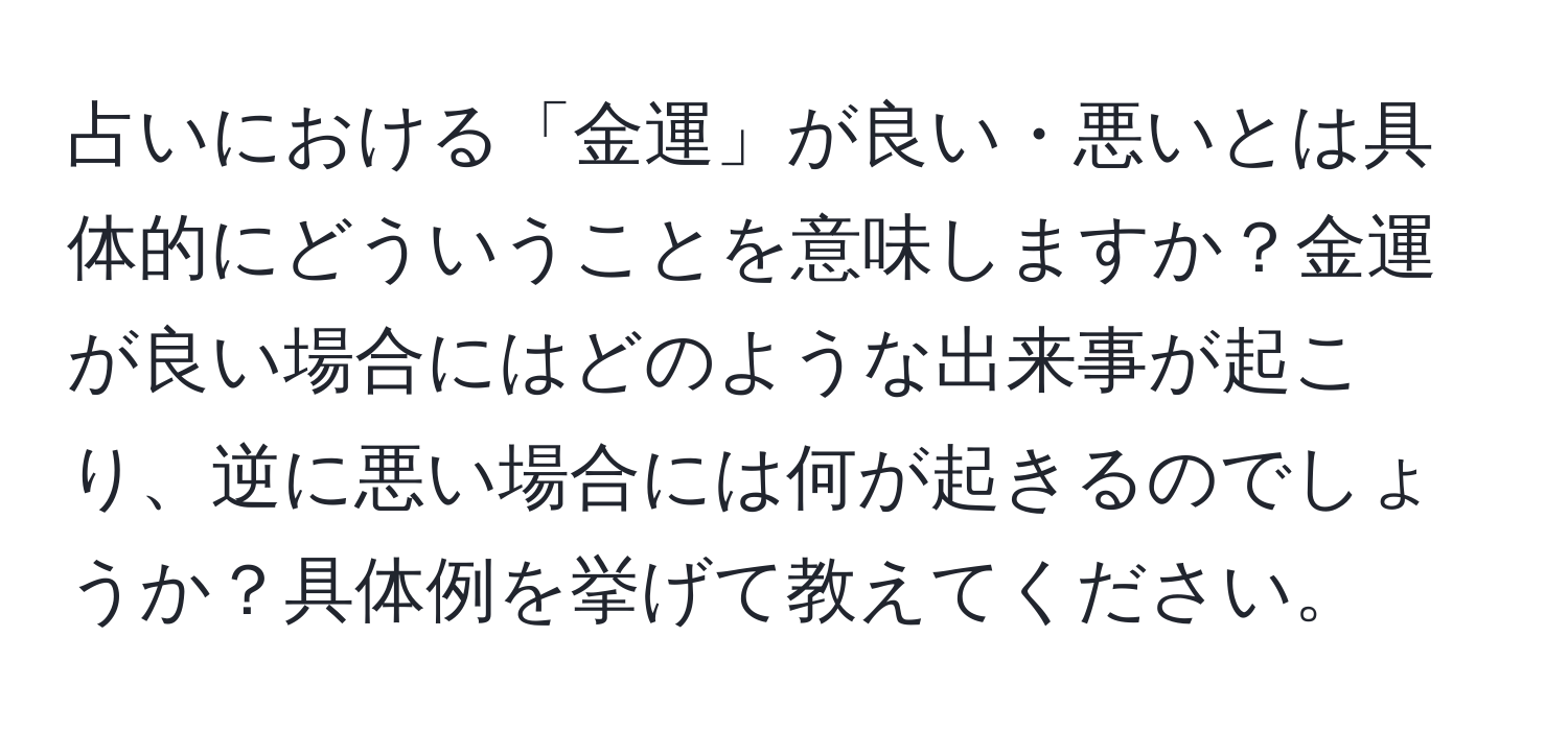 占いにおける「金運」が良い・悪いとは具体的にどういうことを意味しますか？金運が良い場合にはどのような出来事が起こり、逆に悪い場合には何が起きるのでしょうか？具体例を挙げて教えてください。