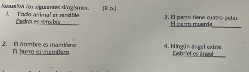 Resuelva los siguientes silogismos. (8 p.) 
1. Todo animal es sensible 3. El perro tiene cuatro patas 
Pedro es sensible El perro muerde_ 
2. El hombre es mamífero 4. Ningún ángel existe 
El burro es mamífero Gabriel es ángel_