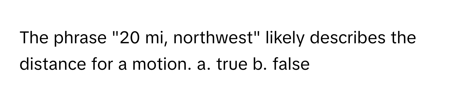 The phrase "20 mi, northwest" likely describes the distance for a motion.  a. true b. false