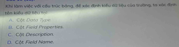 Khi làm việc với cấu trúc bảng, đề xác định kiểu dữ liệu của trường, ta xác định
tên kiểu dữ liêu tại:
A. Cột Data Type.
B. Cột Field Properties.
C. Cột Description.
D. Cột Field Name.