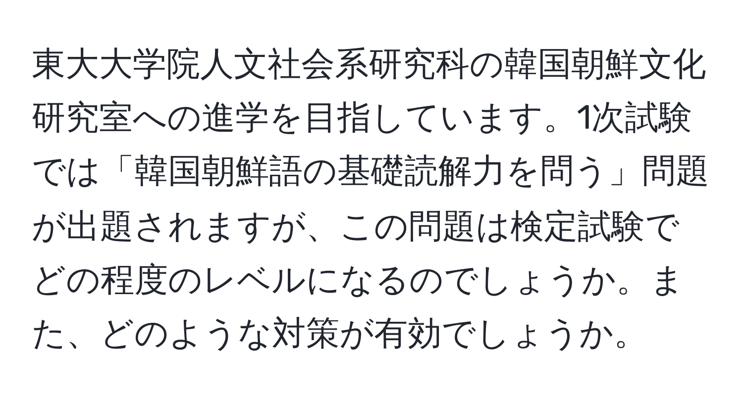 東大大学院人文社会系研究科の韓国朝鮮文化研究室への進学を目指しています。1次試験では「韓国朝鮮語の基礎読解力を問う」問題が出題されますが、この問題は検定試験でどの程度のレベルになるのでしょうか。また、どのような対策が有効でしょうか。