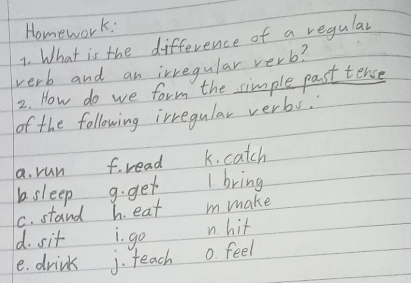 Homework: 
1. What is the difference of a regular 
verb and an irregular verb? 
2. How do we form the simple past tence 
of the following irregular verbs. 
a. run f. read k. catch 
b. sleep 9. get 1. bring 
C. stand h. eat m make 
d. sit i. go 
n hit 
e. drink j. teach 0. feel