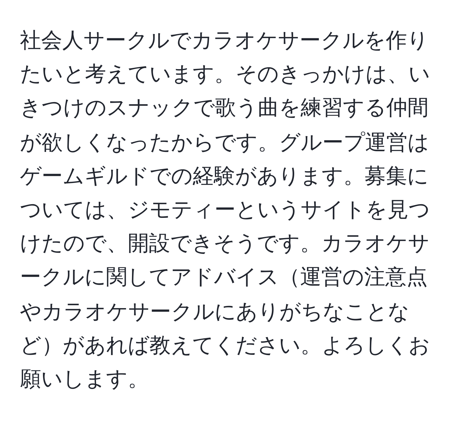 社会人サークルでカラオケサークルを作りたいと考えています。そのきっかけは、いきつけのスナックで歌う曲を練習する仲間が欲しくなったからです。グループ運営はゲームギルドでの経験があります。募集については、ジモティーというサイトを見つけたので、開設できそうです。カラオケサークルに関してアドバイス運営の注意点やカラオケサークルにありがちなことなどがあれば教えてください。よろしくお願いします。