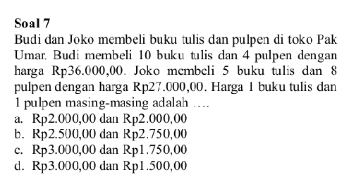 Soal 7
Budi dan Joko membeli buku tulis dan pulpen di toko Pak
Umar. Budi membeli 10 buku tulis dan 4 pulpen dengan
harga Rp36.000,00. Joko membeli 5 buku tulis dan 8
pulpen dengan harga Rp27.000,00. Harga 1 buku tulis dan
1 pulpen masing-masing adalah ....
a. Rp2.000,00 dan Rp2.000,00
b. Rp2.500,00 dan Rp2.750,00
c. Rp3.000,00 dan Rp1.750,00
d. Rp3.000,00 dan Rp1.500,00