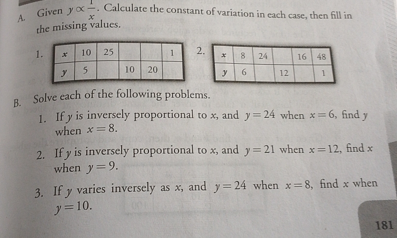 Given yalpha  1/x . Calculate the constant of variation in each case, then fill in 
the missing values. 
12 

B. Solve each of the following problems. 
1. If y is inversely proportional to x, and y=24 when x=6 , find y
when x=8. 
2. If y is inversely proportional to x, and y=21 when x=12 , find x
when y=9. 
3. If y varies inversely as x, and y=24 when x=8 , find x when
y=10. 
181