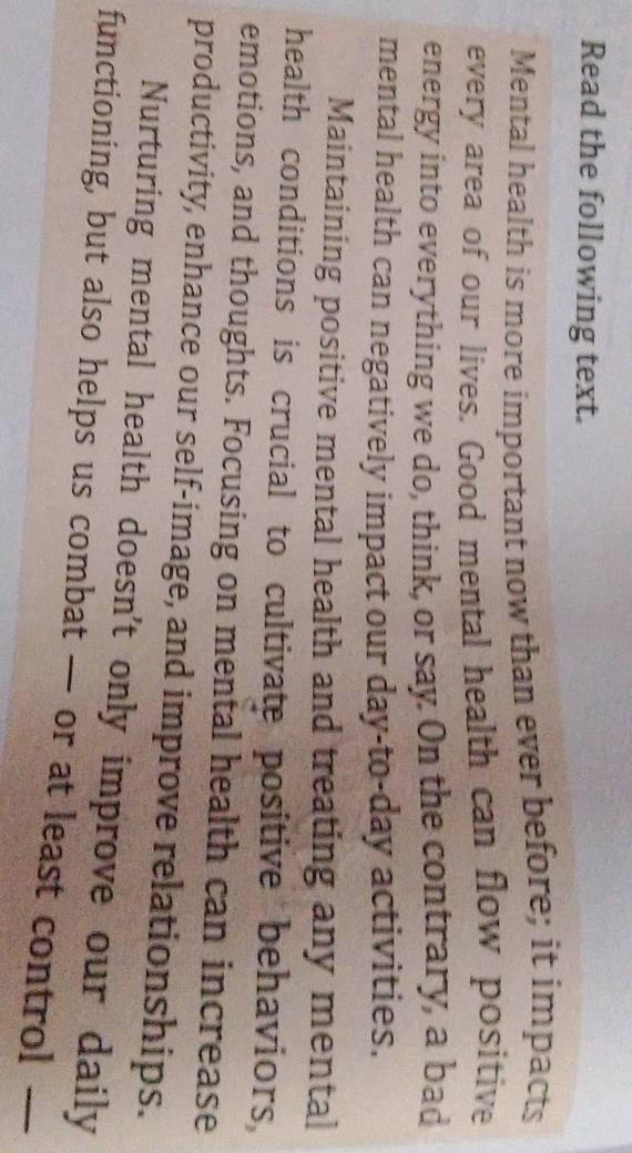 Read the following text. 
Mental health is more important now than ever before; it impacts 
every area of our lives. Good mental health can flow positive 
energy into everything we do, think, or say. On the contrary, a bad 
mental health can negatively impact our day-to-day activities. 
Maintaining positive mental health and treating any mental 
health conditions is crucial to cultivate positive behaviors, 
emotions, and thoughts. Focusing on mental health can increase 
productivity, enhance our self-image, and improve relationships. 
Nurturing mental health doesn't only improve our daily 
functioning, but also helps us combat — or at least control —