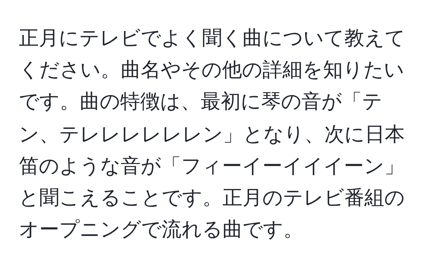 正月にテレビでよく聞く曲について教えてください。曲名やその他の詳細を知りたいです。曲の特徴は、最初に琴の音が「テン、テレレレレレレン」となり、次に日本笛のような音が「フィーイーイイイーン」と聞こえることです。正月のテレビ番組のオープニングで流れる曲です。