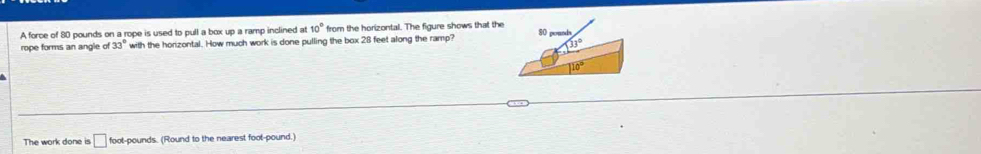 A force of 80 pounds on a rope is used to pull a box up a ramp inclined at 10° from the horizontal. The figure shows that the
rope forms an angle of 33° with the horizontal. How much work is done pulling the box 28 feet along the ramp? 
The work done is □ foot-pounds. (Round to the nearest foot-pound.)