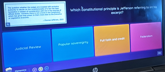 The question whather the judges are invested with excluarve
authority to decide on the conatitutionality of a law has been
herstofore a subject of consideration with me in the exercise st Which constitutional principle is Jefferson referring to int his
official duties. Certainly there is not a word in the Constitution
which has given that power to them more than to the Execulive excerpt?
or Legisfative branches.
- Thamas Jefferson, 18 1
Federalism
Judicial Review Popular sovereignty Full faith and credit
Clementine