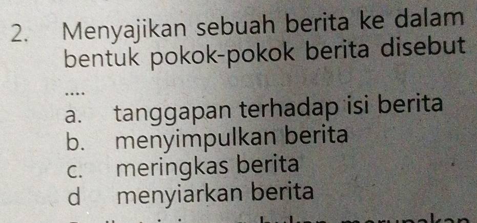 Menyajikan sebuah berita ke dalam
bentuk pokok-pokok berita disebut
…
a. tanggapan terhadap isi berita
b. menyimpulkan berita
c. meringkas berita
d menyiarkan berita