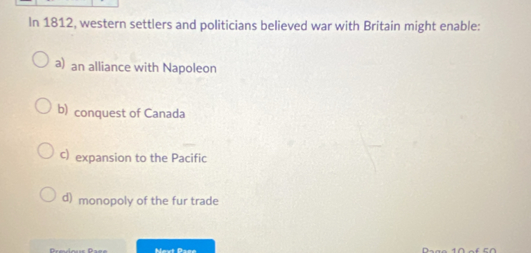 In 1812, western settlers and politicians believed war with Britain might enable:
a) an alliance with Napoleon
b) conquest of Canada
c) expansion to the Pacific
d) monopoly of the fur trade