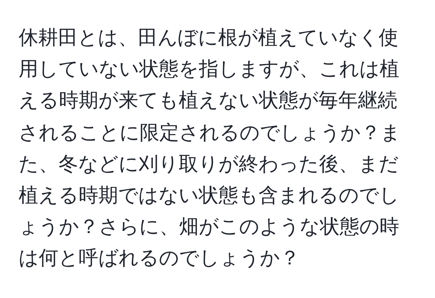 休耕田とは、田んぼに根が植えていなく使用していない状態を指しますが、これは植える時期が来ても植えない状態が毎年継続されることに限定されるのでしょうか？また、冬などに刈り取りが終わった後、まだ植える時期ではない状態も含まれるのでしょうか？さらに、畑がこのような状態の時は何と呼ばれるのでしょうか？