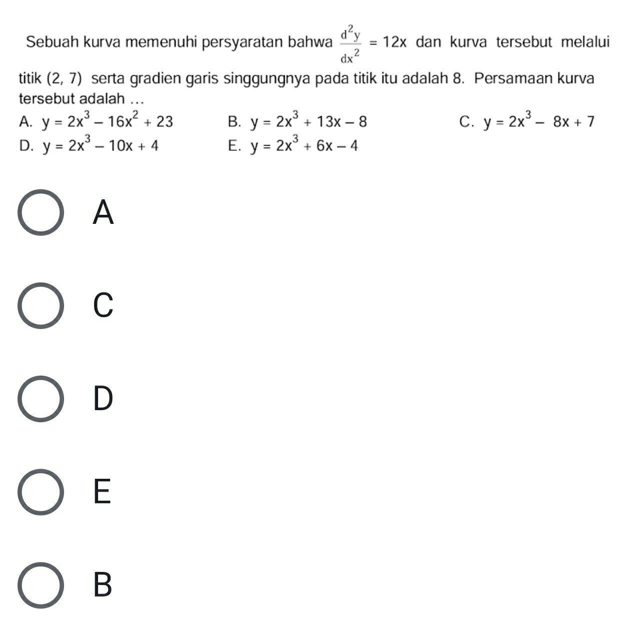 Sebuah kurva memenuhi persyaratan bahwa  d^2y/dx^2 =12x dan kurva tersebut melalui
titik (2,7) serta gradien garis singgungnya pada titik itu adalah 8. Persamaan kurva
tersebut adalah ...
A. y=2x^3-16x^2+23 B. y=2x^3+13x-8 C. y=2x^3-8x+7
D. y=2x^3-10x+4 E. y=2x^3+6x-4
A
C
D
E
B