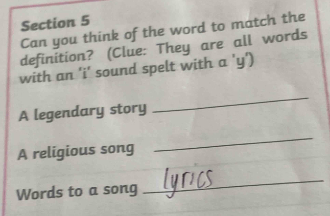 Can you think of the word to match the 
definition? (Clue: They are all words 
with an 'i' sound spelt with a 'y') 
A legendary story 
_ 
A religious song 
_ 
Words to a song 
_