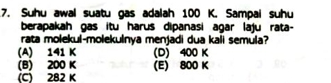 Suhu awal suatu gas adalah 100 K. Sampai suhu
berapakah gas itu harus dipanasi agar laju rata-
rata molekul-molekulnya menjadi dua kali semula?
(A) 141 K (D) 400 K
(B) 200 K (E) 800 K
(C) 282 K