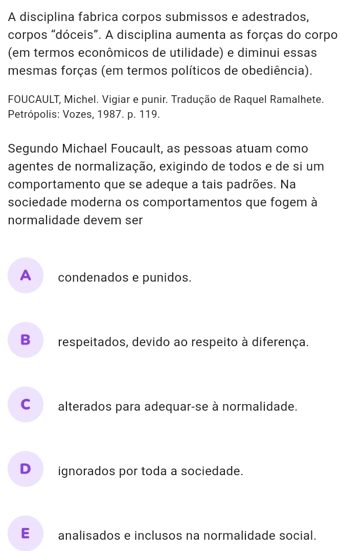 A disciplina fabrica corpos submissos e adestrados,
corpos “dóceis”. A disciplina aumenta as forças do corpo
(em termos econômicos de utilidade) e diminui essas
mesmas forças (em termos políticos de obediência).
FOUCAULT, Michel. Vigiar e punir. Tradução de Raquel Ramalhete.
Petrópolis: Vozes, 1987. p. 119.
Segundo Michael Foucault, as pessoas atuam como
agentes de normalização, exigindo de todos e de si um
comportamento que se adeque a tais padrões. Na
sociedade moderna os comportamentos que fogem à
normalidade devem ser
A _ condenados e punidos.
B respeitados, devido ao respeito à diferença.
C alterados para adequar-se à normalidade.
D_ ignorados por toda a sociedade.
E analisados e inclusos na normalidade social.