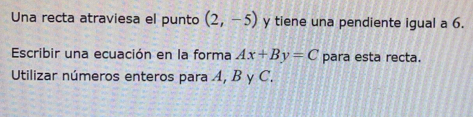 Una recta atraviesa el punto (2,-5) y tiene una pendiente igual a 6. 
Escribir una ecuación en la forma Ax+By=C para esta recta. 
Utilizar números enteros para A, B y C.