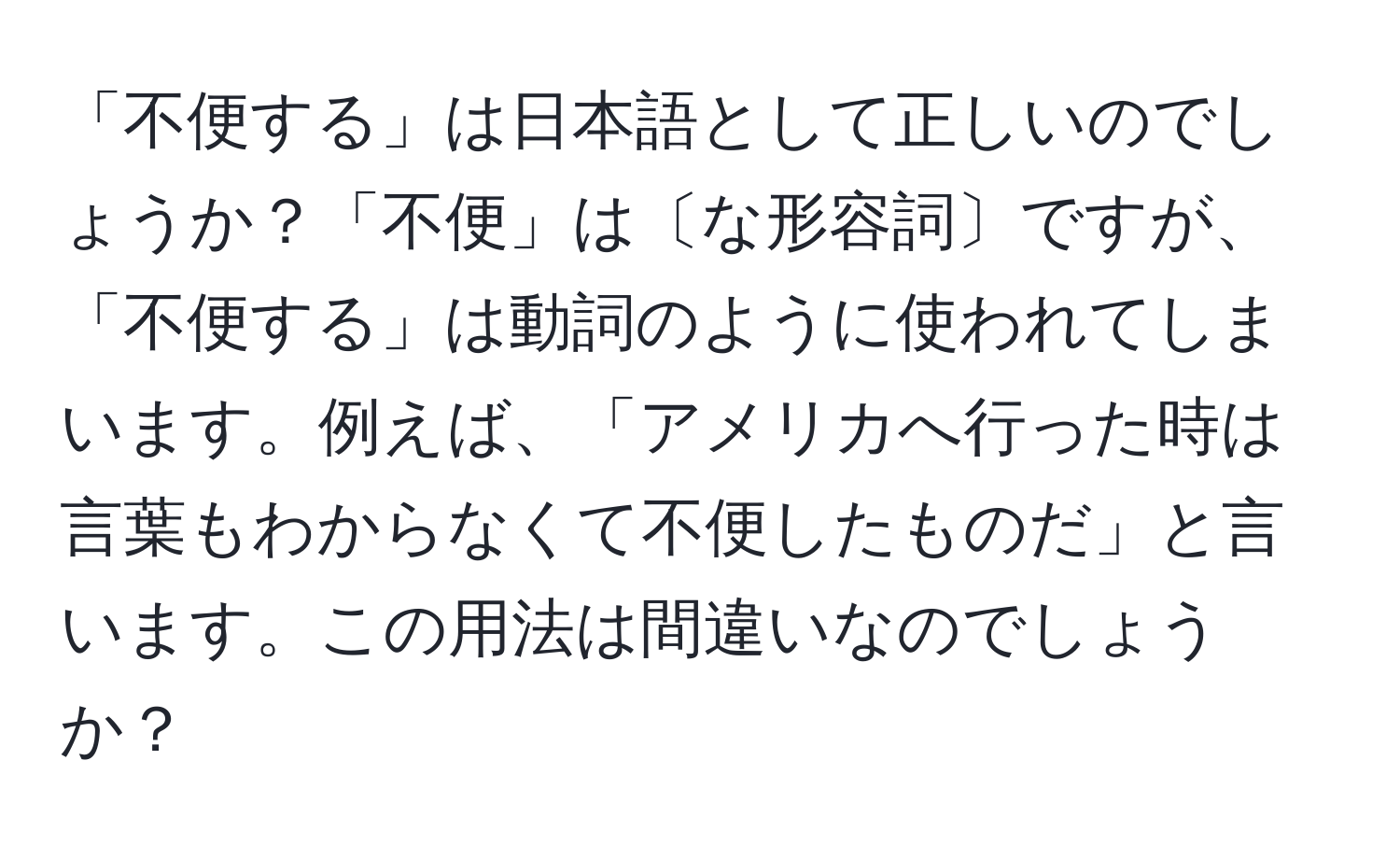 「不便する」は日本語として正しいのでしょうか？「不便」は〔な形容詞〕ですが、「不便する」は動詞のように使われてしまいます。例えば、「アメリカへ行った時は言葉もわからなくて不便したものだ」と言います。この用法は間違いなのでしょうか？