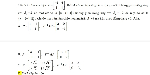 Cho ma trận A=beginbmatrix -2&4 1&1endbmatrix. Biết A có hai trị riêng lambda _1=2;lambda _2=-3; không gian riêng ứng
với lambda _1=2 có một cơ sở là  u=(1,1); không gian riêng ứng với lambda _2=-3 có một cơ sở là
 v=(-4,1). Khi đó ma trận làm chéo hóa ma trận A và ma trận chéo đồng dạng với A là:
A. P=beginbmatrix 1&-4 1&1endbmatrix; P^(-1)AP=beginbmatrix 2&0 0&-3endbmatrix
B. P=beginbmatrix 4&-1 -1&-1endbmatrix; P^(-1)AP=beginbmatrix -3&0 0&2endbmatrix
C. P=beginbmatrix 1/sqrt(2)&-4/sqrt(17) 1/sqrt(2)&1/sqrt(17)endbmatrix; P^(-1)AP=beginbmatrix 2&0 0&-3endbmatrix
D. Cả 3 đáp án trên