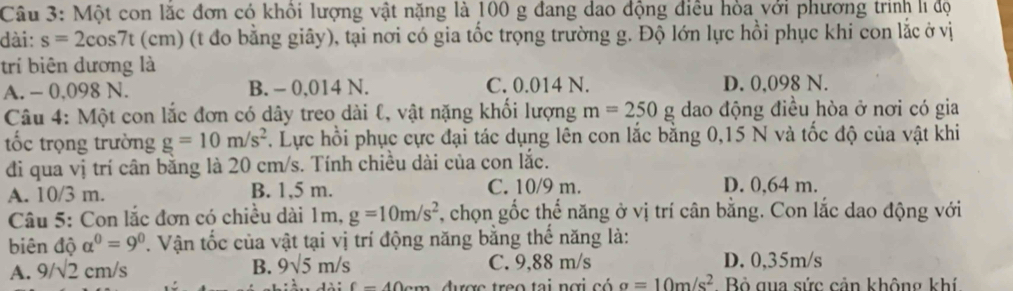 Một con lắc đơn có khôi lượng vật nặng là 100 g đang dao động điều hòa với phương trinh lĩ độ
dài: s=2cos 7t (c m) (t đo bằng giây), tại nơi có gia tốc trọng trường g. Độ lớn lực hồi phục khi con lắc ở vị
trí biên dương là
A. - 0,098 N. B. - 0,014 N. C. 0.014 N. D. 0,098 N.
Câu 4: Một con lắc đơn có dây treo dài ℓ, vật nặng khổi lượng m=250g dao động điều hòa ở nơi có gia
tốc trọng trường g=10m/s^2. Lực hồi phục cực đại tác dụng lên con lắc bằng 0,15 N và tốc độ của vật khi
đi qua vị trí cân bằng là 20 cm/s. Tính chiều dài của con lắc.
A. 10/3 m. B. 1,5 m. C. 10/9 m.
D. 0,64 m.
Câu 5: Con lắc đơn có chiều dài 1m, g=10m/s^2 , chọn gốc thể năng ở vị trí cân bằng. Con lắc dao động với
biên độ alpha^0=9^0. Vận tốc của vật tại vị trí động năng bằng thế năng là:
A. 9/sqrt(2)cm/s C. 9,88 m/s D. 0,35m/s
B. 9sqrt(5)m/s
f=40cm được treo tại nơi có a=10m/s^2 Bỏ qua sức cản không khí