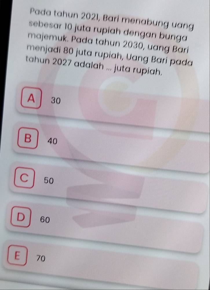 Pada tahun 2021, Bari menabung uang
sebesar 10 juta rupiah dengan bunga
majemuk. Pada tahun 2030, uang Bari
menjadi 80 juta rupiah, Uang Bari pada
tahun 2027 adalah ... juta rupiah.
A 30
B 40
C 50
D 60
E 70