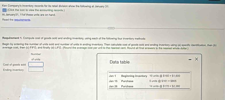 Ken Company's inventory records for its retail division show the following at January 31: 
(Click the icon to view the accounting records.) 
At January31, 11of these units are on hand. 
Read the requirements. 
Requirement 1. Compute cost of goods sold and ending inventory, using each of the following four inventory methods: 
Begin by entering the number of units sold and number of units in ending inventory. Then calculate cost of goods sold and ending inventory using (a) specific identification, then (b) 
average cost, then (c) FIFC , and finally (d) LIFO. (Round the average cost per unit to the nearest cent. Round all final answers to the nearest whole dollar.) 
Number 
of units Data table 
Cost of goods sold 
Ending inventory 
Jan 1 Beginning Inventory 10 units @ $160=$1,600
Jan 15 Purchase 5 units @ $161=$805
Jan 26 Purchase 14 units @ $170=$2,380