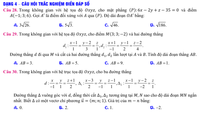 Dạng 4 - Câu Hỏi trắc nghiệm điền đáp số
Câu 28. Trong không gian với hệ tọa độ Oxyz, cho mặt phẳng (P): 6x-2y+z-35=0 và điểm
A(-1;3;6). Gọi A' là điểm đối xứng với A qua (P). Độ dài đoạn OA' bằng:
A. 3sqrt(26). B. 5sqrt(3). C. sqrt(46). D. sqrt(186).
Câu 29. Trong không gian với hệ tọa độ Oxyz, cho điểm M(3;3;-2) và hai đường thắng
d_1: (x-1)/1 = (y-2)/3 = z/1 ,d_2: (x+1)/-1 = (y-1)/2 = (z-2)/4 .
Đường thẳng đ đi qua M và cắt cả hai đường thắng d_1,d_2 lần lượt tại A và B. Tính độ dài đoạn thắng AB.
A. AB=3. B. AB=5. C. AB=9. D. AB=1.
Câu 30. Trong không gian với hệ trục tọa độ Oxyz, cho ba đường thắng
d :  x/-1 = y/1 = (z+1)/2 ,△ _1: (x-3)/2 = y/-1 = (z-1)/1 ,△ _2: (x-1)/1 = (y-2)/-2 = z/1 .
Đường thắng △ vuông góc với d, đồng thời cắt △ _1,△ _2 tương ứng tại M, N sao cho độ dài đoạn MN ngắn
nhất. Biết △ cd một vectơ chỉ phương vector u=(m;n;1). Giá trị của m-n bằng:
A. 0. B. 2. C. 1. D. -2.