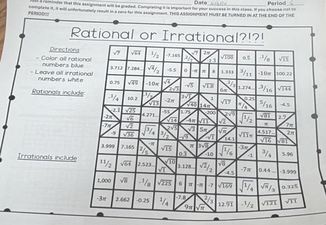 Date
ust a reminder that this assignment will be graded. Completing it is important for your success in this class. If you choose not to Period
PERIOD!!! complete it, it will unfortunately result in a zero for this assignment. THIS ASSIGNMENT MUST BE TURNED IN AT THE END OF THE
Rational or Irrational?!?!
Directions
- Color all rati
numbers blu
- Leave all irrat
numbers whit
Rationals includ
Irrationals include