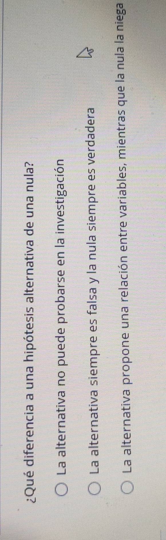 ¿Qué diferencia a una hipótesis alternativa de una nula?
La alternativa no puede probarse en la investigación
La alternativa siempre es falsa y la nula siempre es verdadera
La alternativa propone una relación entre variables, mientras que la nula la niega