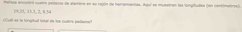 Melissa encontró cuatro pedazos de alambre en su cajón de herramientas. Aquí se muestran las longitudes (en centimetros).
19.35, 13.3, 2, 8.54
¿Cuál es la longitud total de los cuatro pedazos?