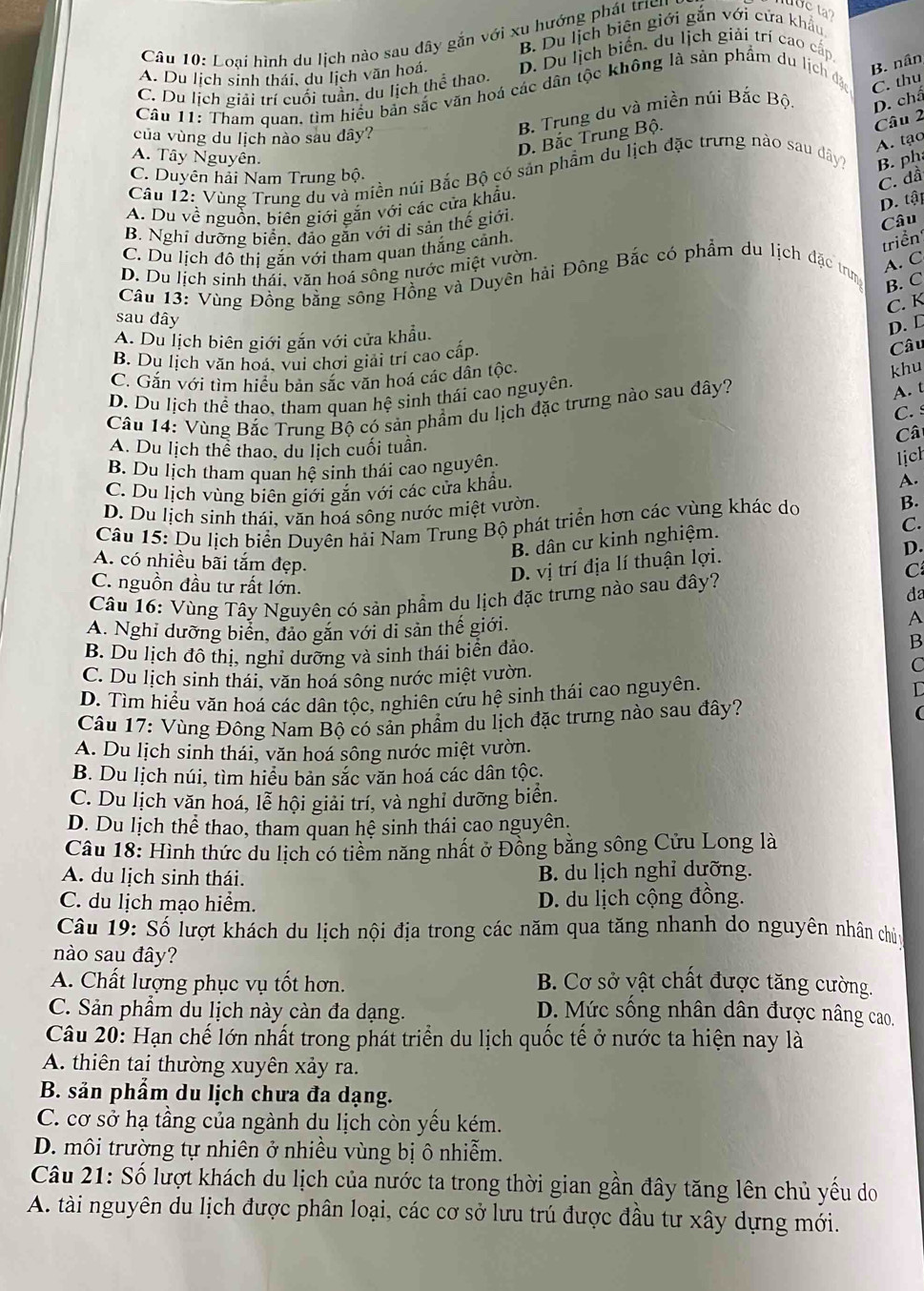 B. Du lịch biện giới gắn với cửa khẩu
Câu 10: Loại hình du lịch nào sau đây gắn với xu hướng phát trc
ot
A. Du lịch sinh thái, du lịch văn hoá. D. Du lịch biển, du lịch giải trí cao cấp
B. nân
C. Du lịch giải trí cuối tuần, du lịch thể thao.
Câu 11: Tham quan, tìm hiểu bản sắc văn hoá các dân tộc không là sản phẩm du lịch đặ C. thu
của vùng du lịch nào sau dây?
B. Trung du và miền núi Bắc Bộc D. chấ
D. Bắc Trung Bộ.
Câu 2
A. tạo
A. Tây Nguyên.
Câu 12: Vùng Trung du và miền núi Bắc Bộ có sản phẩm du lịch đặc trưng nào sau dây? B. ph
C. Duyên hải Nam Trung bộ.
C. dầ
A. Du về nguồn, biên giới gắn với các cửa khẩu.
D. tập
B. Nghỉ dưỡng biển, đảo gắn với di sản thế giới.
Câu
C. Du lịch đô thị gắn với tham quan thắng cảnh.
triển
D. Du lịch sinh thái. văn hoá sông nước miệt vườn.
A. C
Câu 13: Vùng Đồng bằng sông Hồng và Duyên hải Đông Bắc có phẩm du lịch đặc trng
B. C
C. K
sau dây
A. Du lịch biên giới gắn với cửa khẩu.
D. D
B. Du lịch văn hoá, vui chơi giải trí cao cấp.
Câu
C. Gắn với tìm hiểu bản sắc văn hoá các dân tộc.
D. Du lịch thể thao, tham quan hệ sinh thái cao nguyên.
A. t
Câu 14: Vùng Bắc Trung Bộ có sản phẩm du lịch đặc trưng nào sau dây? khu
C. 
Câ
A. Du lịch thể thao, du lịch cuối tuần.
B. Du lịch tham quan hệ sinh thái cao nguyên.
lịch
C. Du lịch vùng biên giới gắn với các cửa khẩu. A.
D. Du lịch sinh thái, văn hoá sông nước miệt vườn.
Câu 15: Du lịch biển Duyên hải Nam Trung Bộ phát triển hơn các vùng khác do B.
B. dân cư kinh nghiệm.
C.
D. vị trí địa lí thuận lợi.
D.
C
A. có nhiều bãi tắm đẹp. da
C. nguồn đầu tư rất lớn.
Câu 16: Vùng Tây Nguyên có sản phầm du lịch đặc trưng nào sau đây?
A. Nghi đưỡng biển, đảo găn với di sản thế giới.
A
B. Du lịch đô thị, nghỉ dưỡng và sinh thái biển đảo.
B
C. Du lịch sinh thái, văn hoá sông nước miệt vườn.
C
D. Tìm hiểu văn hoá các dân tộc, nghiên cứu hệ sinh thái cao nguyên.
D
Câu 17: Vùng Đông Nam Bộ có sản phẩm du lịch đặc trưng nào sau đây?

A. Du lịch sinh thái, văn hoá sông nước miệt vườn.
B. Du lịch núi, tìm hiểu bản sắc văn hoá các dân tộc.
C. Du lịch văn hoá, lễ hội giải trí, và nghỉ dưỡng biển.
D. Du lịch thể thao, tham quan hệ sinh thái cao nguyên,
Câu 18: Hình thức du lịch có tiềm năng nhất ở Đồng bằng sông Cửu Long là
A. du lịch sinh thái. B. du lịch nghỉ dưỡng.
C. du lịch mạo hiểm. D. du lịch cộng đồng.
Câu 19: Số lượt khách du lịch nội địa trong các năm qua tăng nhanh do nguyên nhân chủu
nào sau đây?
A. Chất lượng phục vụ tốt hơn. B. Cơ sở vật chất được tăng cường.
C. Sản phẩm du lịch này càn đa dạng. D. Mức sống nhân dân được nâng cao.
Câu 20: Hạn chế lớn nhất trong phát triển du lịch quốc tế ở nước ta hiện nay là
A. thiên tai thường xuyên xảy ra.
B. sản phẩm du lịch chưa đa dạng.
C. cơ sở hạ tầng của ngành du lịch còn yêu kém.
D. môi trường tự nhiên ở nhiều vùng bị ô nhiễm.
Câu 21: Số lượt khách du lịch của nước ta trong thời gian gần đây tăng lên chủ yếu do
A. tài nguyên du lịch được phân loại, các cơ sở lưu trú được đầu tư xây dựng mới.