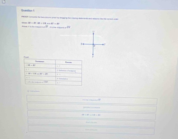 PROOF Complete the two-column proof by dragging the missing statements and reasons into the correct order. 
Given: SR=RT, SR=UR KT=RV
Prove: If is the midpoint of overline ST. R is the midpoint of overline UV
U
S T
R
Prooft 
Se a temen ts Reasons 
1 SR=RT 1 ? 
2. ? 2. Definition of midpoist 
) SR=UR and RT=RV 3. ? 
4. ? 4. Sahstitation 
5. It t the midputnt of overline UV [] 
① instruztons 
# is the nscppint of overline ST
Denvition of midualh
SR=KT=UR=RV
0-4+② 24