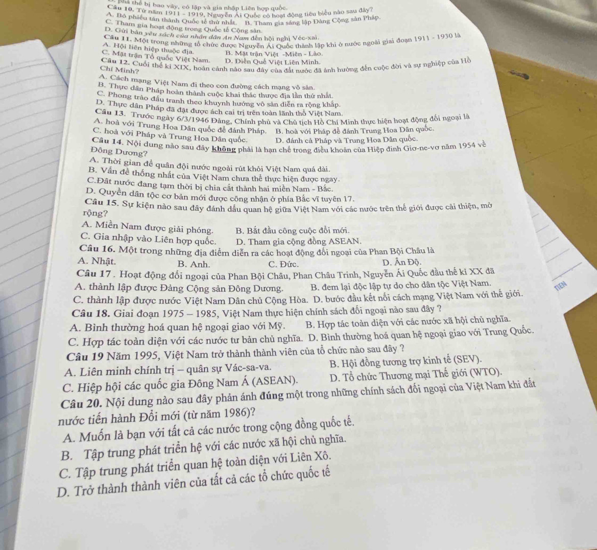 phá thể bị bao vây, có lập và gia nhập Liên hợp quốc.
Câu 10. Từ năm 1911 - 1919, Nguyễn Ái Quốc có hoạt động tiêu biểu nào sau đây?
A. Bỏ phiều tán thành Quốc tế thứ nhất. B. Tham gia sáng lập Đảng Cộng sản Pháp
C. Tham gia hoạt động trong Quốc tế Cộng sản.
D. Gửi bản yêu sách của nhân dân An Nam đến hội nghị Véc-xai.
Câu 11. Một trong những tổ chức được Nguyễn Ái Quốc thành lập khi ở nước ngoài giai đoạn 1911 - 1930 là
_
A. Hội liên hiệp thuộc địa. B. Mặt trận Việt -Miên - Lào.
_
C. Mặt trận Tổ quốc Việt Nam. D. Điễn Quế Việt Liên Minh.
Câu 12. Cuối thể kỉ XIX, hoàn cảnh nào sau đây của đất nước đã ảnh hướng đến cuộc đời và sự nghiệp của Hồ

Chí Minh?
A. Cách mạng Việt Nam đi theo con đường cách mạng vô sản.
B. Thực dân Pháp hoàn thành cuộc khai thác thược địa lần thứ nhất
C. Phong trào đầu tranh theo khuynh hướng vô sản diễn ra rộng khấp,
D. Thực dân Pháp đã đặt được ách cai trị trên toàn lãnh thổ Việt Nam
Câu 13. Trước ngày 6/3/1946 Đảng, Chính phủ và Chủ tích Hồ Chí Minh thực hiện hoạt động đối ngoại là
A. hoà với Trung Hoa Dân quốc đề đánh Pháp. B. hoà với Pháp đề đánh Trung Hoa Dân quốc.
C. hoà với Pháp và Trung Hoa Dân quốc. D. đánh cả Pháp và Trung Hoa Dân quốc.
Câu 14. Nội dung nào sau đây không phải là hạn chế trong điều khoản của Hiệp đinh Giơ-ne-vơ năm 1954 về
Đông Dương?
A. Thời gian để quân đội nước ngoài rút khỏi Việt Nam quá dài.
B. Vấn đề thống nhất của Việt Nam chưa thể thực hiện được ngay.
C.Đất nước đang tạm thời bị chia cắt thành hai miền Nam - Bắc.
D. Quyền dân tộc cơ bản mới được công nhận ở phía Bắc vĩ tuyên 17.
Câu 15. Sự kiện nào sau đây đánh dấu quan hệ giữa Việt Nam với các nước trên thế giới được cải thiện, mở
rộng?
A. Miền Nam được giải phóng. B. Bắt đầu công cuộc đổi mới.
C. Gia nhập vào Liên hợp quốc. D. Tham gia cộng đồng ASEAN.
Câu 16. Một trong những địa diểm diễn ra các hoạt động đổi ngoại của Phan Bội Châu là
A. Nhật. B. Anh. C. Đức. D. Ấn Độ.
Câu 17 . Hoạt động đối ngoại của Phan Bội Châu, Phan Châu Trinh, Nguyễn Ái Quốc đầu thế ki XX đã
A. thành lập được Đảng Cộng sản Đông Dương.  B. đem lại độc lập tự do cho dân tộc Việt Nam.
TIEN
C. thành lập được nước Việt Nam Dân chủ Cộng Hòa. D. bước đầu kết nổi cách mạng Việt Nam với thế giới.
Câu 18. Giai đoạn 1975 - 1985, Việt Nam thực hiện chính sách đối ngoại nào sau đây ?
A. Bình thường hoá quan hệ ngoại giao với Mỹ. B. Hợp tác toàn diện với các nước xã hội chủ nghĩa.
C. Hợp tác toàn diện với các nước tư bản chủ nghĩa. D. Bình thường hoá quan hệ ngoại giao với Trung Quốc.
Câu 19 Năm 1995, Việt Nam trở thành thành viên của tổ chức nào sau đây ?
A. Liên minh chính trị - quân sự Vác-sa-va. B. Hội đồng tương trợ kinh tế (SEV).
C. Hiệp hội các quốc gia Đông Nam Á (ASEAN). D. Tổ chức Thương mại Thế giới (WTO).
Câu 20. Nội dung nào sau đây phản ánh đúng một trong những chính sách đối ngoại của Việt Nam khi đất
nước tiến hành Đổi mới (từ năm 1986)?
A. Muốn là bạn với tất cả các nước trong cộng đồng quốc tế.
B. Tập trung phát triển hệ với các nước xã hội chủ nghĩa.
C. Tập trung phát triển quan hệ toàn diện với Liên Xô.
D. Trở thành thành viên của tất cả các tổ chức quốc tế