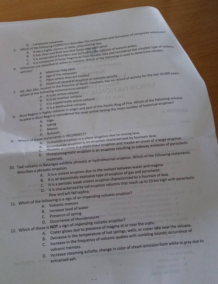 Which of the following CORRETCLY describes the composition and formation of composite volcanoes?
D. Composite volcanoes.
A. It has a highly viscous or thick, slow-moving lava
B. It has close and fluid lava that flows over each other.
C. It is composed of boulders and formed by the collision of oceanic plates.
D. It is composed of loose fragments from basaltic lava and considered the simplest type of volcano
6. Volcanoes are classified as active or inactive. Which of the following is used to determine volcanic
activity? A. Materials they emit
B. Age of the volcanoes
C. Place where they are located
D. Historical record of eruption or volcanic activity
7. Mt. Akir Akir, located in the Province of North Cotabato, has no record of activity for the last 10,000 years.
Which of the following statements is correct?
A. It is an active volcano
B. It is an inactive volcano
C. It is a potentially active volcano
D. It is a destructive volcano
8. Bicol Region is highly volcanic in origin and part of the Pacific Ring of Fire. Which of the following volcano
located in Bicol Regin is considered the most active having the most number of historical eruption?
A. Iriga
B. Isarog
C. Mayon
D. Bulusan
9. Which of these statements is INCORRECT?
A. Vulcanian eruption is a silent eruption due to oozing lava.
B. Strombolian eruption is an eruption characterized by fountain lava.
C.Phreatic eruption is a short-lived eruption and maybe an onset of a large eruption.
D. Phreatomagmatic eruption is an eruption resulting to sideway emission of pyroclastic
materials.
10. Taal volcano in Batangas exhibits phreatic or hydrothermal eruption. Which of the following statements
describes a phreatic eruption.
A. It is a violent eruption due to the contact between water and magma.
B. It is an excessively explosive type of eruption of gas and pyroclastic.
C. It is a periodic weak violent eruption characterized by a fountain of lava.
D. It is characterized by tall eruption columns that reach up to 20 km high with pyroclastic
flow and ash fall tephra.
11. Which of the following is a sign of an impending volcanic eruption?
A. Volcanic tremors
B. Increase level of water
C. Presence of spring
D. Occurrence of thunderstorm
12. Which of these is NOT a sign of impending volcanic eruption?
A. Crater glows due to presence of magma at or near the cratic.
B. Decrease in the temperature of hot springs, wells, or crater lake near the volcano.
C. Increase in the frequency of volcanic quakes with rumbling sounds; occurrence of
volcanic tremors.
D. Increase steaming activity; change in color of steam emission from white to gray due to
entrained ash.