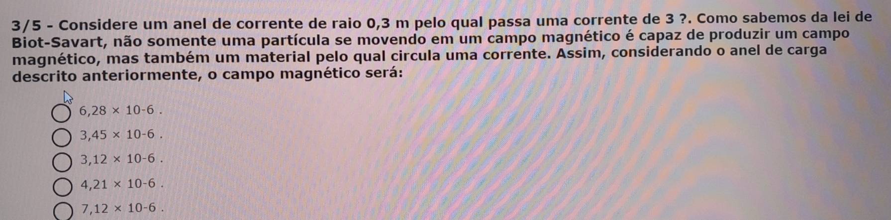 3/5 - Considere um anel de corrente de raio 0,3 m pelo qual passa uma corrente de 3 ?. Como sabemos da lei de
Biot-Savart, não somente uma partícula se movendo em um campo magnético é capaz de produzir um campo
magnético, mas também um material pelo qual circula uma corrente. Assim, considerando o anel de carga
descrito anteriormente, o campo magnético será:
6,28* 10-6.
3,45* 10-6.
3,12* 10-6.
4,21* 10-6.
7,12* 10-6.