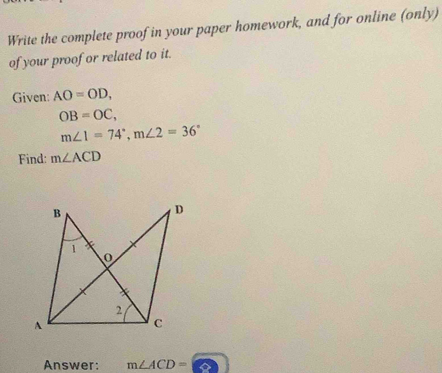 Write the complete proof in your paper homework, and for online (only) 
of your proof or related to it. 
Given: AO=OD,
OB=OC,
m∠ 1=74°, m∠ 2=36°
Find: m∠ ACD
Answer: m∠ ACD=□